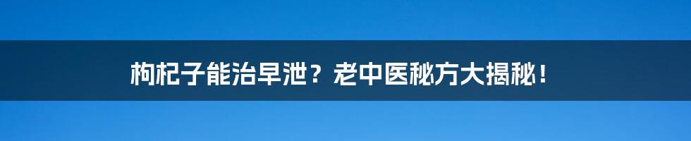 枸杞子能治早泄？老中医秘方大揭秘！