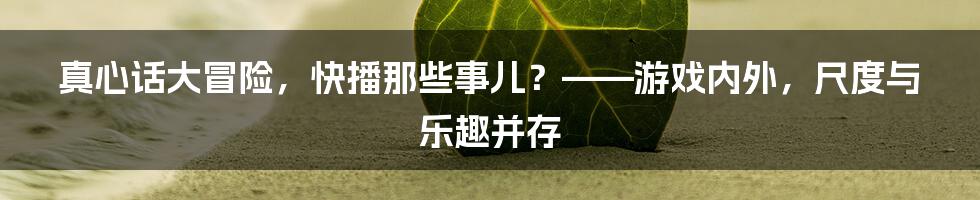 真心话大冒险,快播那些事儿?——游戏内外,尺度与乐趣并存