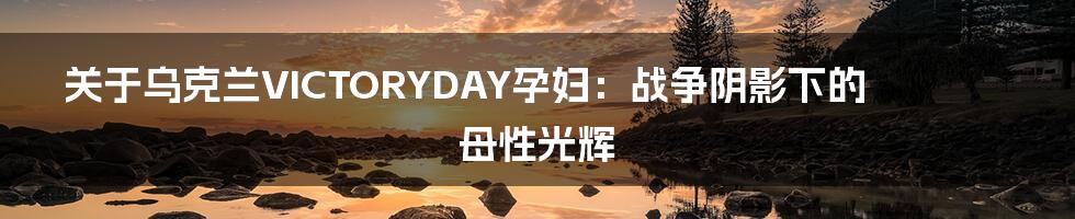 关于乌克兰VICTORYDAY孕妇：战争阴影下的母性光辉