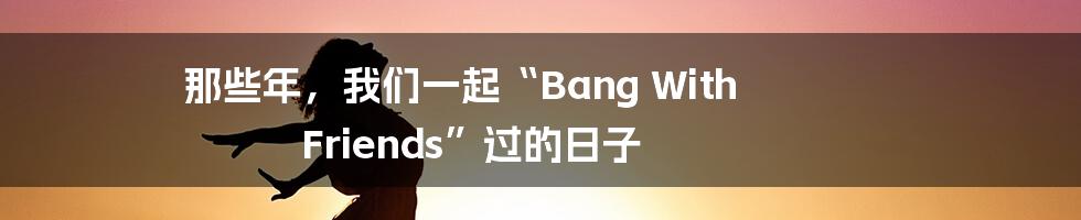 那些年,我们一起“Bang With Friends”过的日子