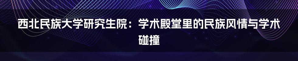 西北民族大学研究生院:学术殿堂里的民族风情与学术碰撞