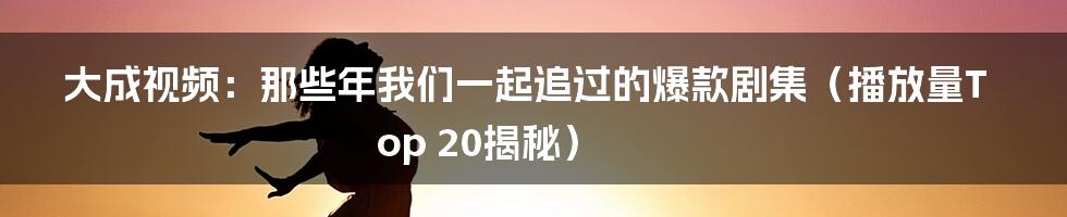 大成视频：那些年我们一起追过的爆款剧集（播放量Top 20揭秘）