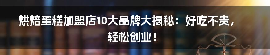 烘焙蛋糕加盟店10大品牌大揭秘:好吃不贵,轻松创业!