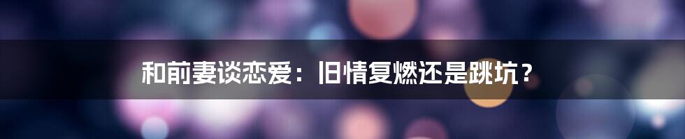 和前妻谈恋爱:旧情复燃还是跳坑?