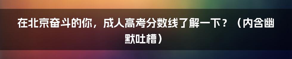 在北京奋斗的你,成人高考分数线了解一下?(内含幽默吐槽)