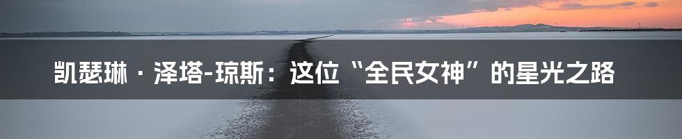 凯瑟琳·泽塔-琼斯：这位“全民女神”的星光之路