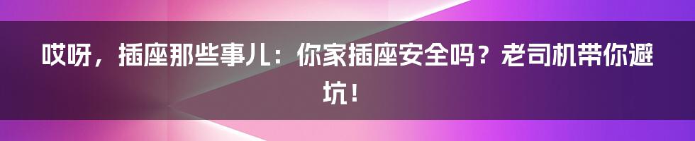 哎呀，插座那些事儿：你家插座安全吗？老司机带你避坑！