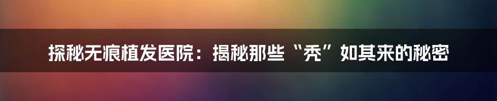 探秘无痕植发医院:揭秘那些“秃”如其来的秘密