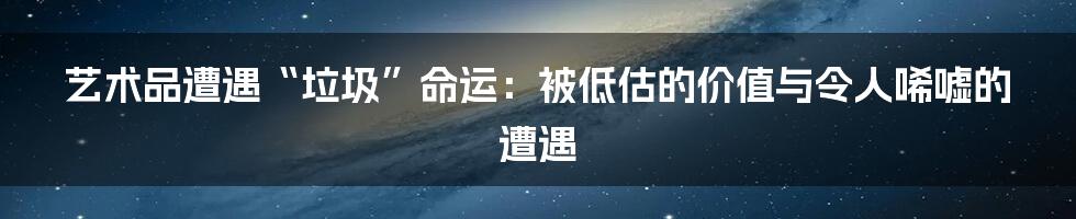 艺术品遭遇“垃圾”命运:被低估的价值与令人唏嘘的遭遇