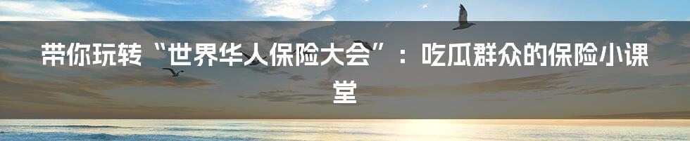 带你玩转“世界华人保险大会”：吃瓜群众的保险小课堂