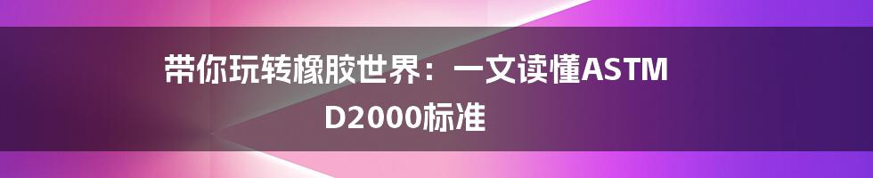 带你玩转橡胶世界:一文读懂ASTM D2000标准