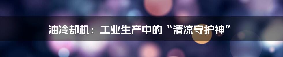 油冷却机:工业生产中的“清凉守护神”