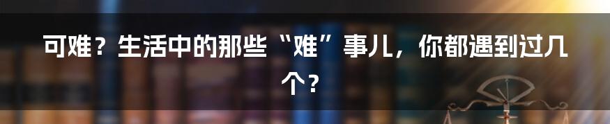 可难?生活中的那些“难”事儿,你都遇到过几个?