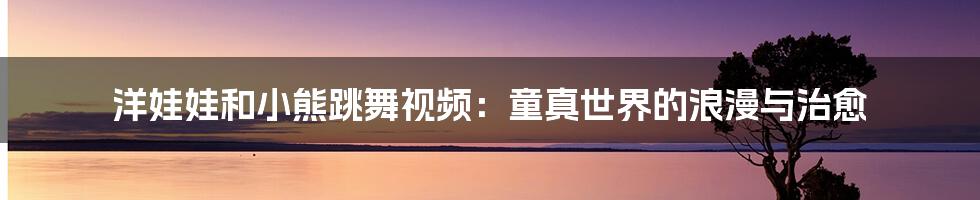 洋娃娃和小熊跳舞视频:童真世界的浪漫与治愈