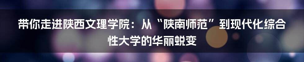 带你走进陕西文理学院：从“陕南师范”到现代化综合性大学的华丽蜕变