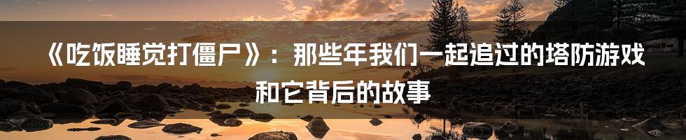 《吃饭睡觉打僵尸》:那些年我们一起追过的塔防游戏和它背后的故事