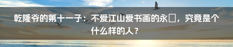 乾隆爷的第十一子：不爱江山爱书画的永瑆，究竟是个什么样的人？