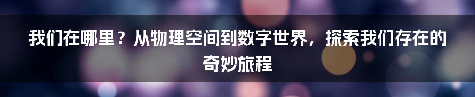 我们在哪里？从物理空间到数字世界，探索我们存在的奇妙旅程