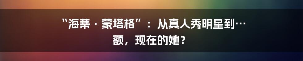 “海蒂·蒙塔格”:从真人秀明星到… 额,现在的她?