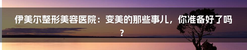 伊美尔整形美容医院:变美的那些事儿,你准备好了吗?