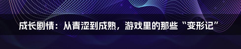 成长剧情:从青涩到成熟,游戏里的那些“变形记”