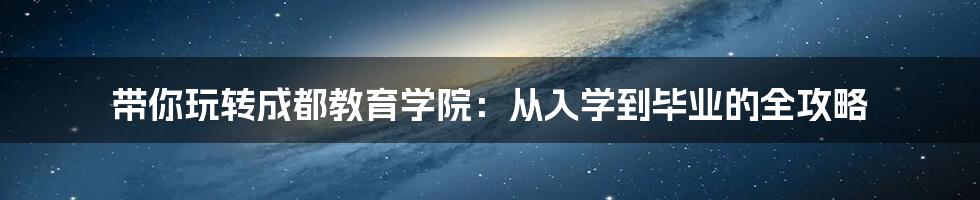 带你玩转成都教育学院:从入学到毕业的全攻略