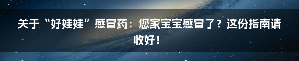 关于“好娃娃”感冒药:您家宝宝感冒了?这份指南请收好!