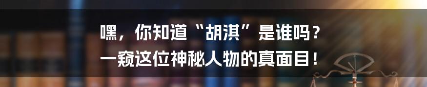 嘿,你知道“胡淇”是谁吗? 一窥这位神秘人物的真面目!