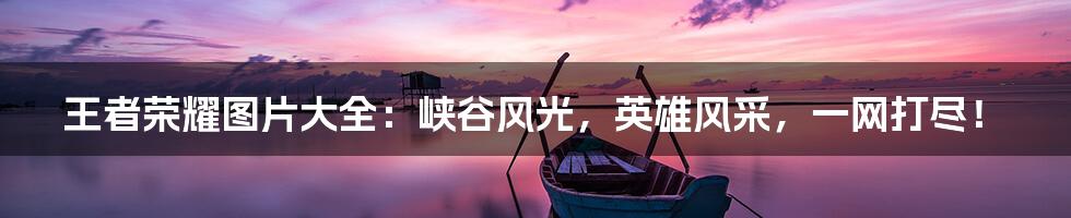 王者荣耀图片大全:峡谷风光,英雄风采,一网打尽!