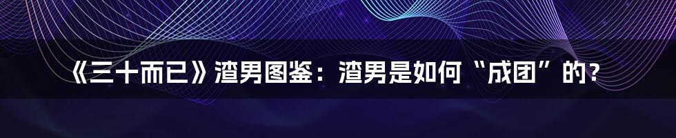 《三十而已》渣男图鉴:渣男是如何“成团”的?