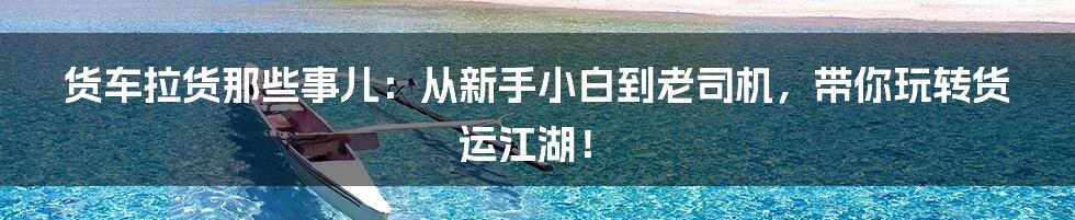 货车拉货那些事儿：从新手小白到老司机，带你玩转货运江湖！