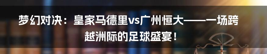 梦幻对决:皇家马德里vs广州恒大——一场跨越洲际的足球盛宴!