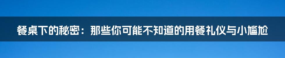 餐桌下的秘密:那些你可能不知道的用餐礼仪与小尴尬