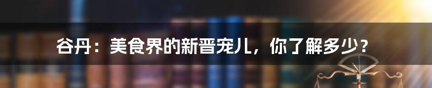 谷丹:美食界的新晋宠儿,你了解多少?