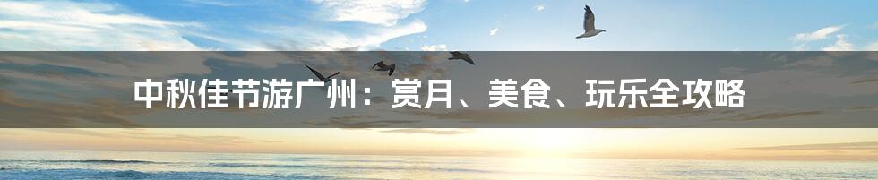 中秋佳节游广州:赏月、美食、玩乐全攻略