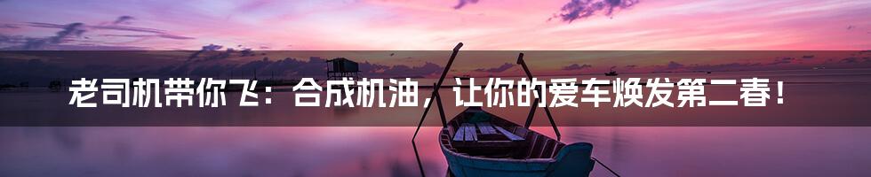 老司机带你飞:合成机油,让你的爱车焕发第二春!