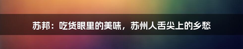 苏邦:吃货眼里的美味,苏州人舌尖上的乡愁