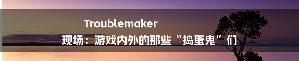 Troublemaker 现场:游戏内外的那些“捣蛋鬼”们