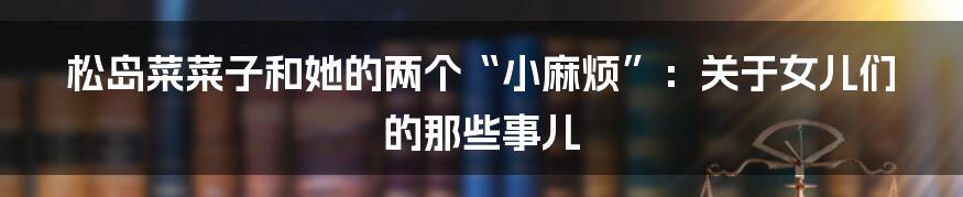 松岛菜菜子和她的两个“小麻烦”:关于女儿们的那些事儿