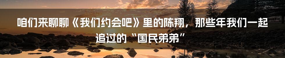 咱们来聊聊《我们约会吧》里的陈翔,那些年我们一起追过的“国民弟弟”