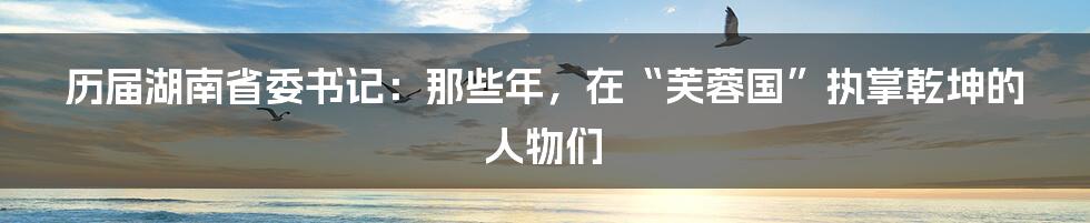 历届湖南省委书记:那些年,在“芙蓉国”执掌乾坤的人物们