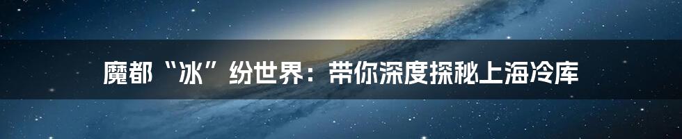 魔都“冰”纷世界:带你深度探秘上海冷库
