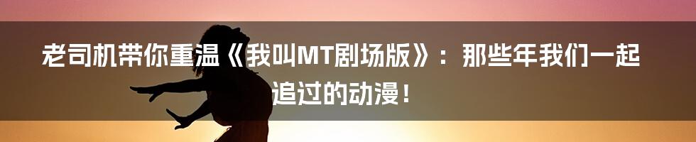 老司机带你重温《我叫MT剧场版》：那些年我们一起追过的动漫！