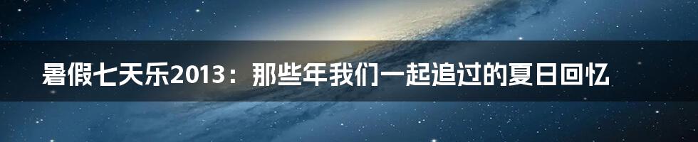 暑假七天乐2013：那些年我们一起追过的夏日回忆