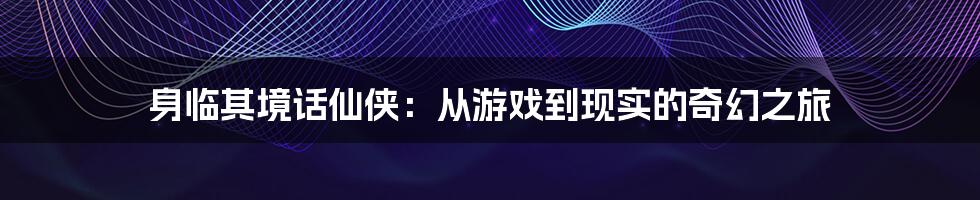 身临其境话仙侠:从游戏到现实的奇幻之旅