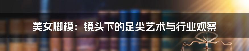 美女脚模:镜头下的足尖艺术与行业观察