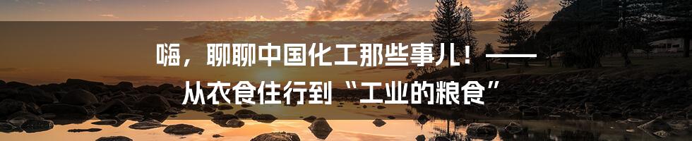 嗨,聊聊中国化工那些事儿!—— 从衣食住行到“工业的粮食”
