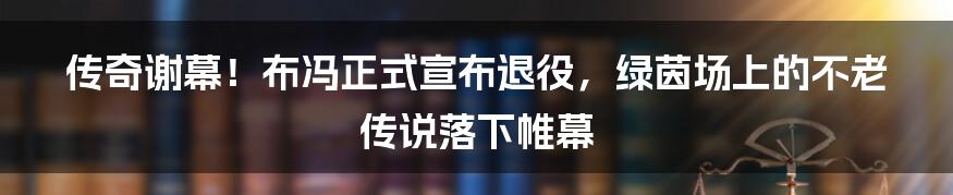传奇谢幕!布冯正式宣布退役,绿茵场上的不老传说落下帷幕