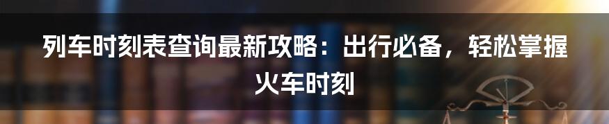 列车时刻表查询最新攻略:出行必备,轻松掌握火车时刻