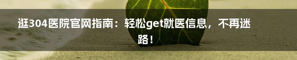 逛304医院官网指南:轻松get就医信息,不再迷路!